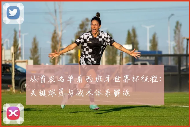 从首发名单看西班牙世界杯征程：关键球员与战术体系解读