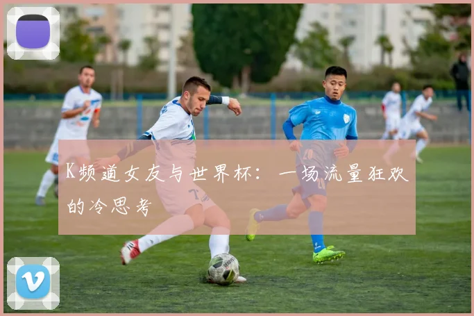 K频道女友与世界杯：一场流量狂欢的冷思考