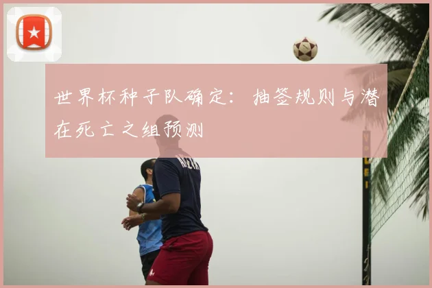 世界杯种子队确定：抽签规则与潜在死亡之组预测