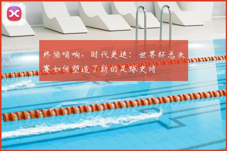 终场哨响，时代更迭：世界杯总决赛如何塑造了新的足球史诗