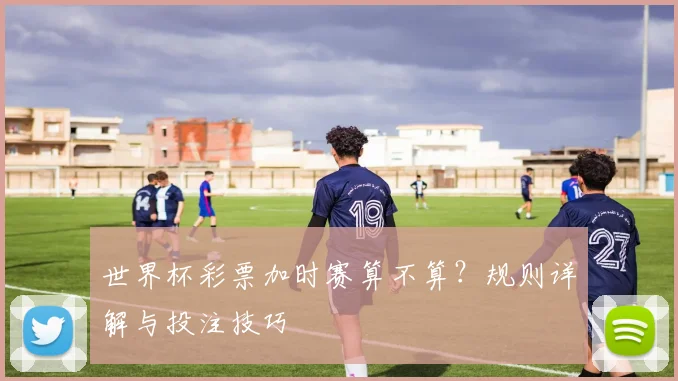 世界杯彩票加时赛算不算？规则详解与投注技巧