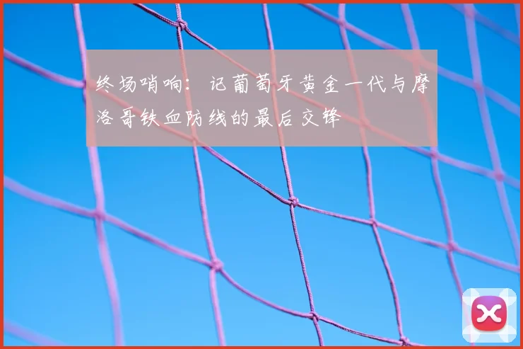 终场哨响:记葡萄牙黄金一代与摩洛哥铁血防线的最后交锋