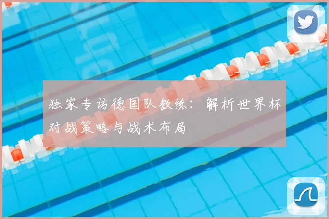 独家专访德国队教练:解析世界杯对战策略与战术布局