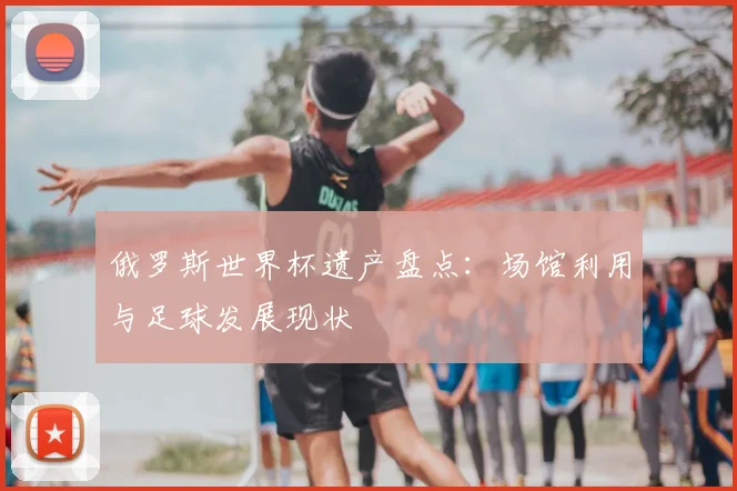 俄罗斯世界杯遗产盘点：场馆利用与足球发展现状