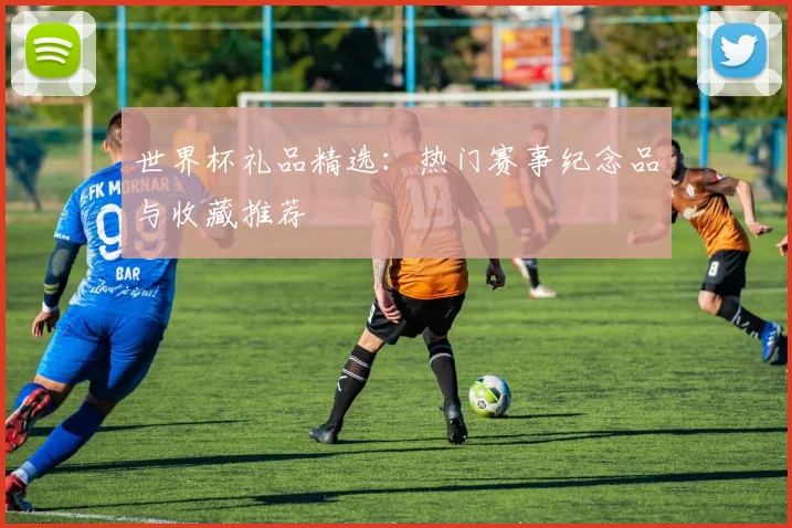 世界杯礼品精选：热门赛事纪念品与收藏推荐