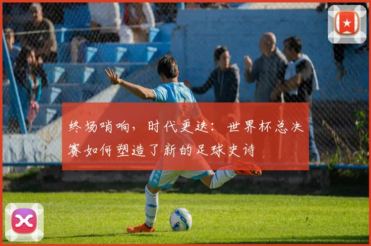 终场哨响，时代更迭：世界杯总决赛如何塑造了新的足球史诗