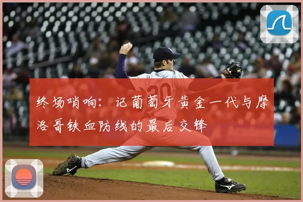 终场哨响:记葡萄牙黄金一代与摩洛哥铁血防线的最后交锋