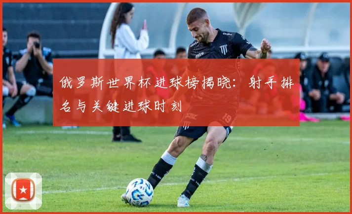 俄罗斯世界杯进球榜揭晓：射手排名与关键进球时刻